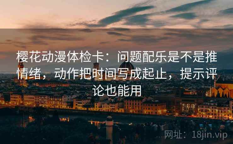 樱花动漫体检卡:问题配乐是不是推情绪,动作把时间写成起止,提示评论也能用