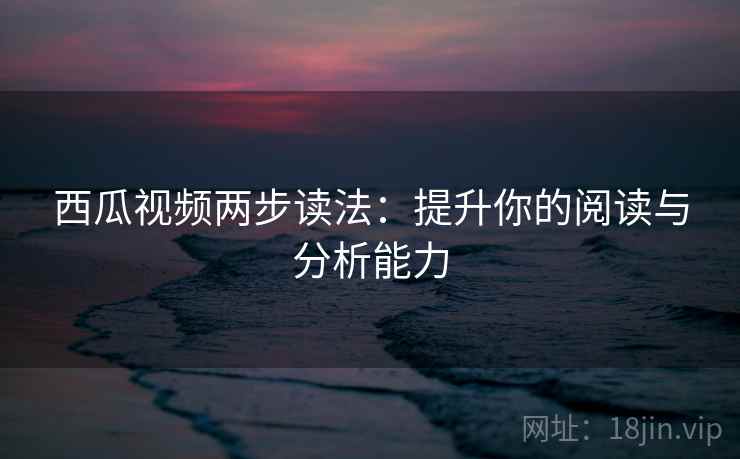 西瓜视频两步读法：提升你的阅读与分析能力