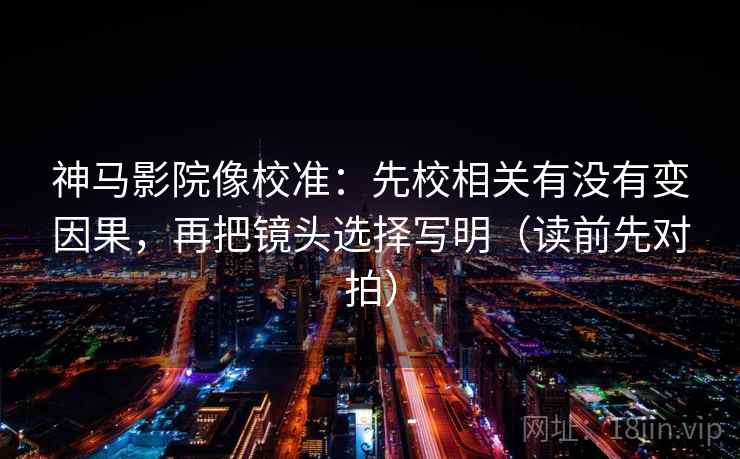 神马影院像校准：先校相关有没有变因果，再把镜头选择写明（读前先对拍）