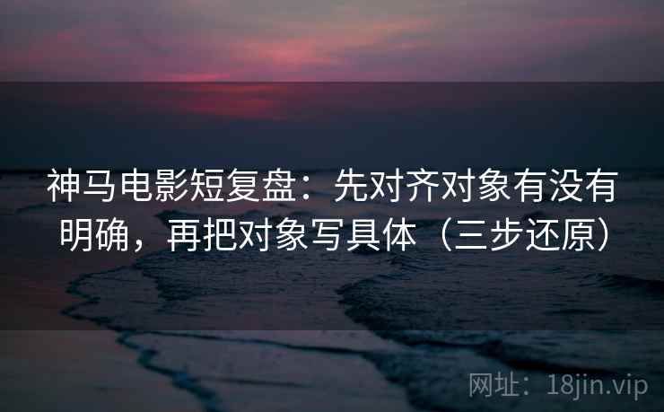 神马电影短复盘：先对齐对象有没有明确，再把对象写具体（三步还原）