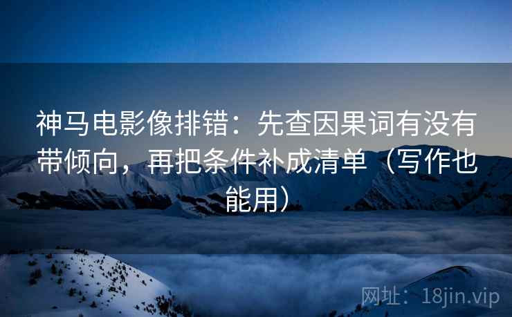 神马电影像排错：先查因果词有没有带倾向，再把条件补成清单（写作也能用）  第2张