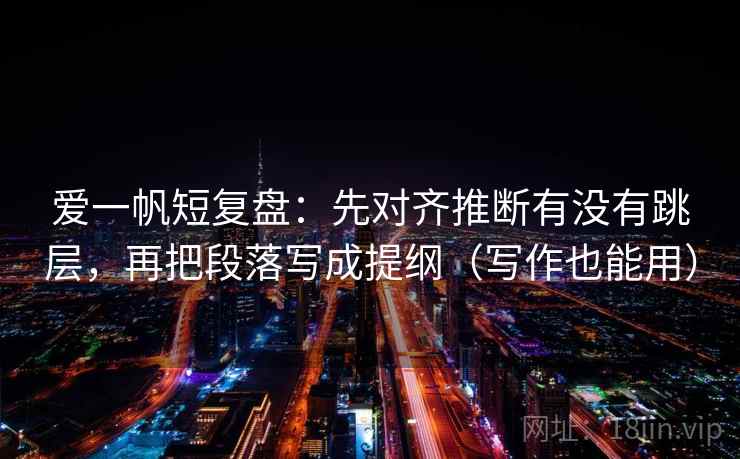 爱一帆短复盘：先对齐推断有没有跳层，再把段落写成提纲（写作也能用）