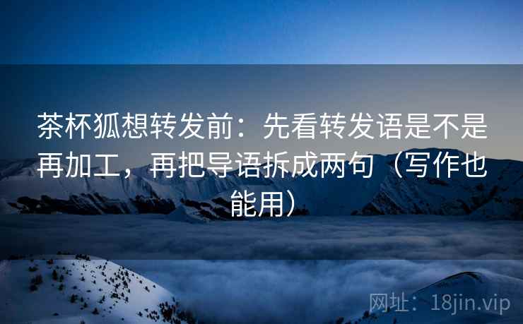 茶杯狐想转发前:先看转发语是不是再加工,再把导语拆成两句(写作也能用)