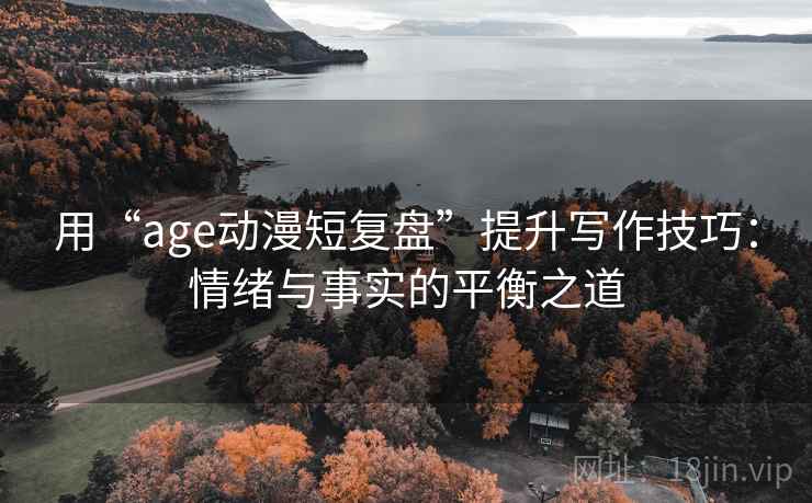 用“age动漫短复盘”提升写作技巧:情绪与事实的平衡之道
