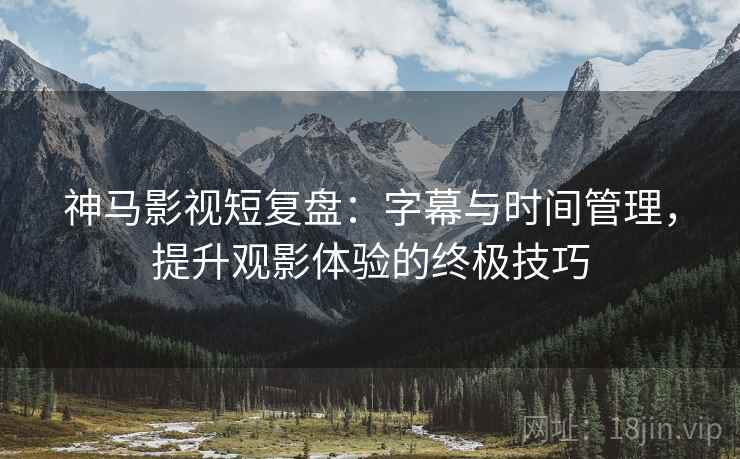 神马影视短复盘:字幕与时间管理,提升观影体验的终极技巧