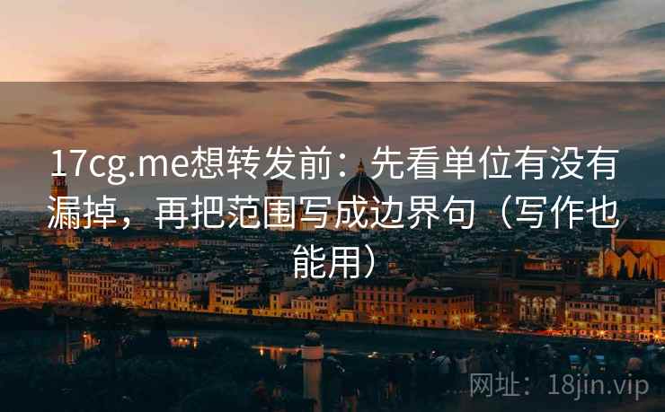17cg.me想转发前:先看单位有没有漏掉,再把范围写成边界句(写作也能用)