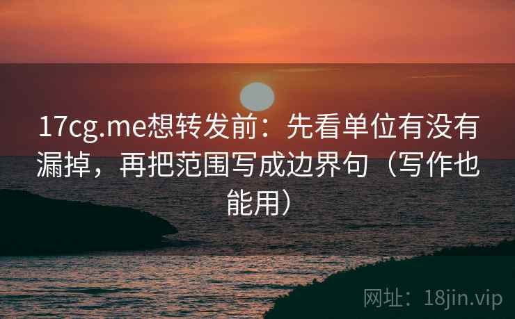 17cg.me想转发前:先看单位有没有漏掉,再把范围写成边界句(写作也能用)