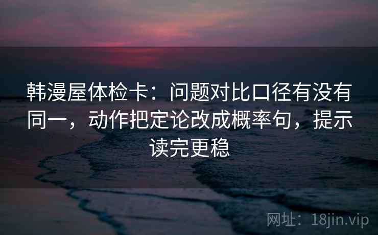 韩漫屋体检卡:问题对比口径有没有同一,动作把定论改成概率句,提示读完更稳