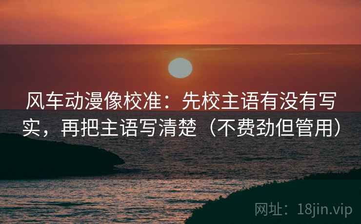 风车动漫像校准:先校主语有没有写实,再把主语写清楚(不费劲但管用)