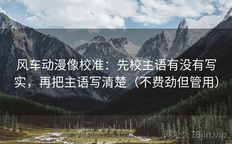 风车动漫像校准:先校主语有没有写实,再把主语写清楚(不费劲但管用)