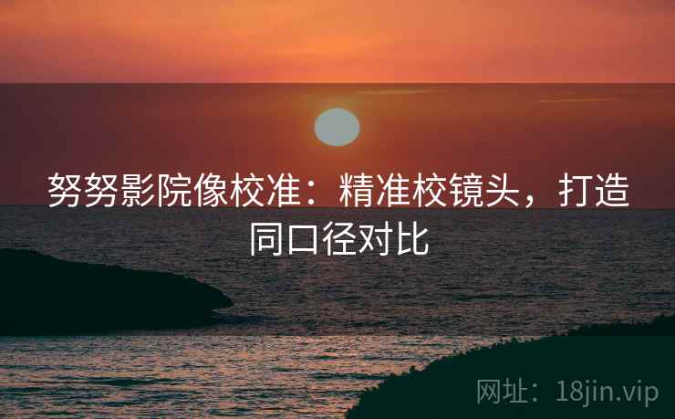 努努影院像校准:精准校镜头,打造同口径对比