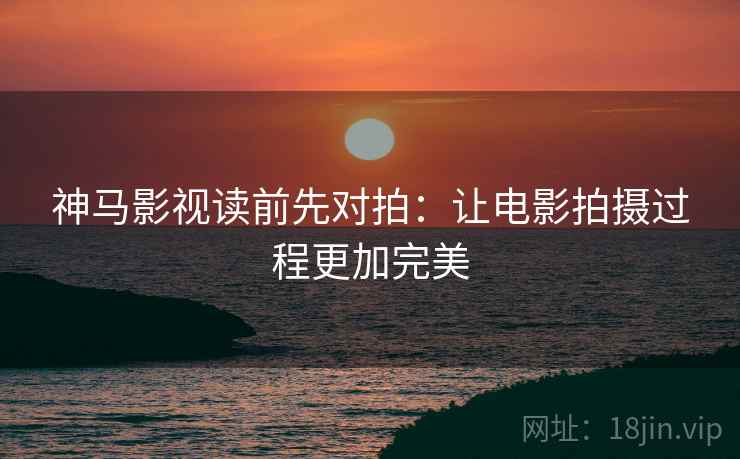 神马影视读前先对拍:让电影拍摄过程更加完美