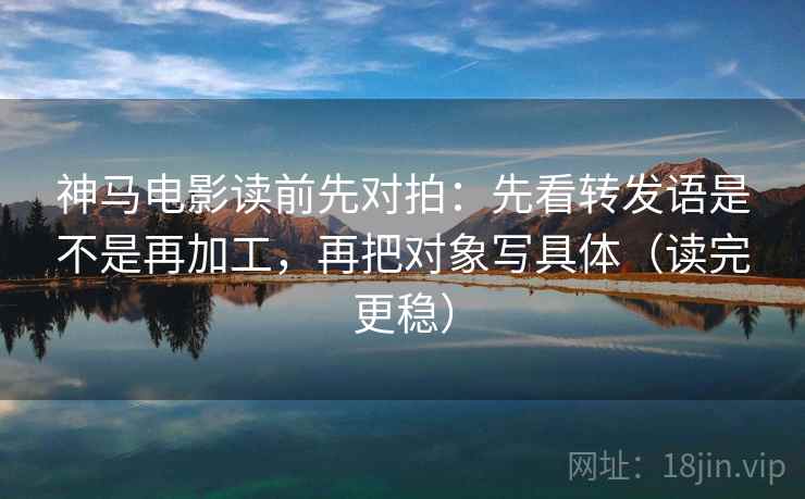 神马电影读前先对拍:先看转发语是不是再加工,再把对象写具体(读完更稳)