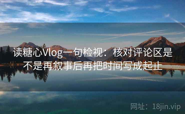 读糖心Vlog一句检视:核对评论区是不是再叙事后再把时间写成起止