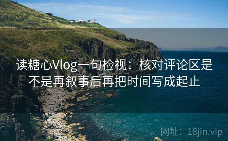 读糖心Vlog一句检视:核对评论区是不是再叙事后再把时间写成起止