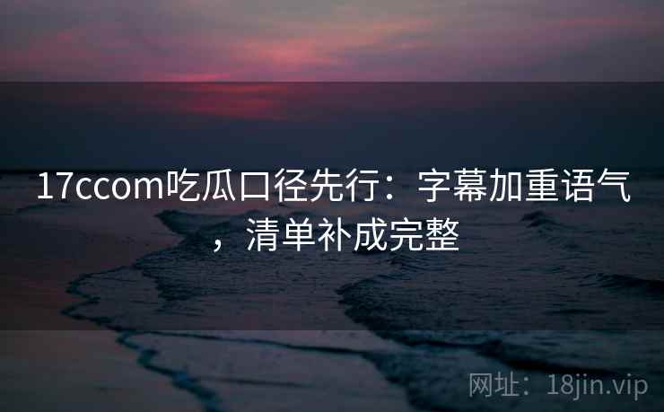 17ccom吃瓜口径先行:字幕加重语气,清单补成完整