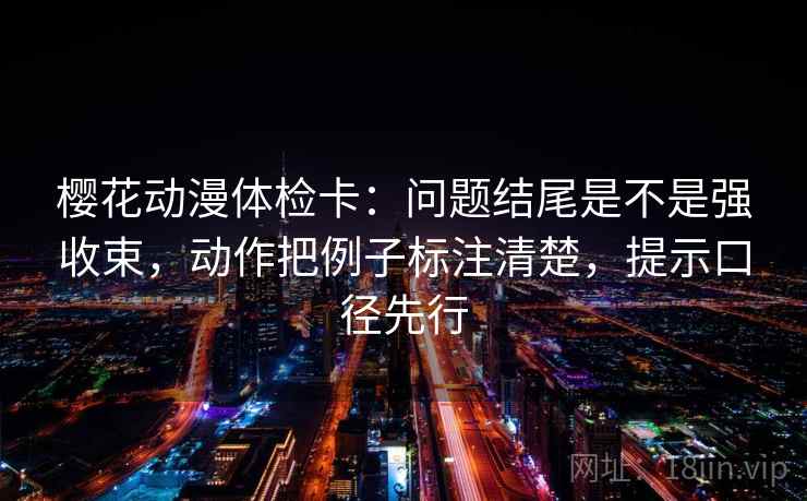 樱花动漫体检卡：问题结尾是不是强收束，动作把例子标注清楚，提示口径先行