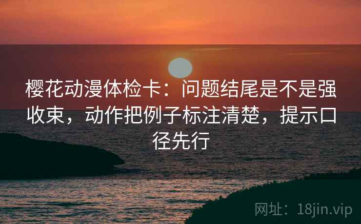 樱花动漫体检卡：问题结尾是不是强收束，动作把例子标注清楚，提示口径先行