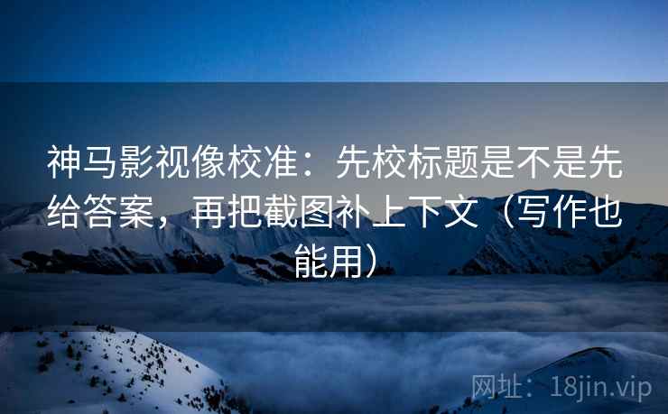 神马影视像校准:先校标题是不是先给答案,再把截图补上下文(写作也能用)