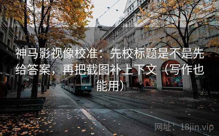 神马影视像校准:先校标题是不是先给答案,再把截图补上下文(写作也能用)