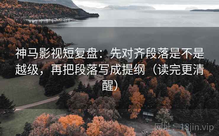 神马影视短复盘:先对齐段落是不是越级,再把段落写成提纲(读完更清醒)