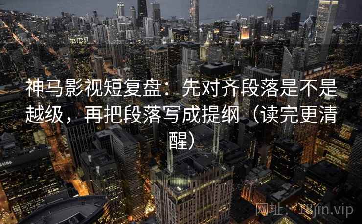 神马影视短复盘:先对齐段落是不是越级,再把段落写成提纲(读完更清醒)