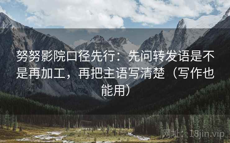 努努影院口径先行:先问转发语是不是再加工,再把主语写清楚(写作也能用)