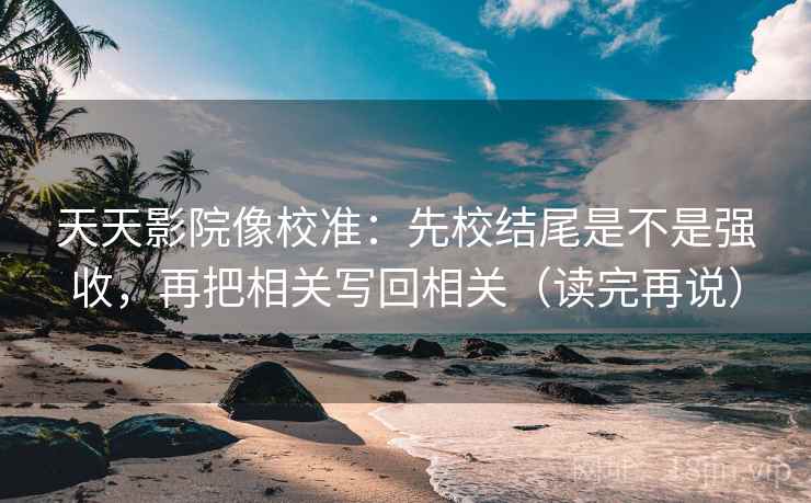 天天影院像校准:先校结尾是不是强收,再把相关写回相关(读完再说)