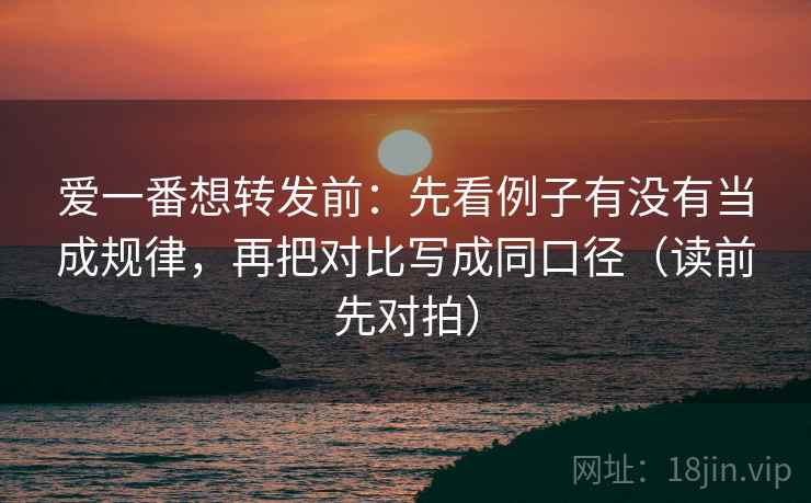 爱一番想转发前:先看例子有没有当成规律,再把对比写成同口径(读前先对拍)