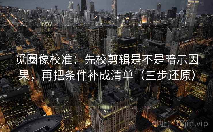 觅圈像校准:先校剪辑是不是暗示因果,再把条件补成清单(三步还原)