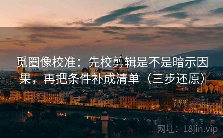 觅圈像校准:先校剪辑是不是暗示因果,再把条件补成清单(三步还原)