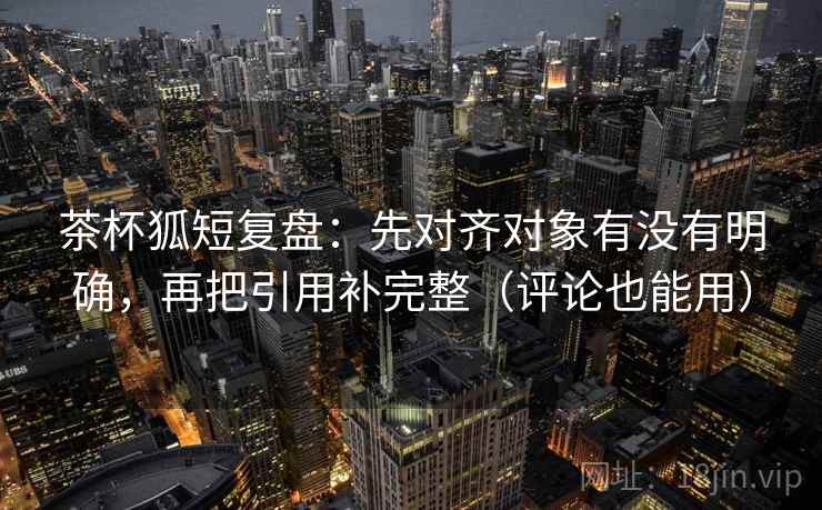 茶杯狐短复盘:先对齐对象有没有明确,再把引用补完整(评论也能用)