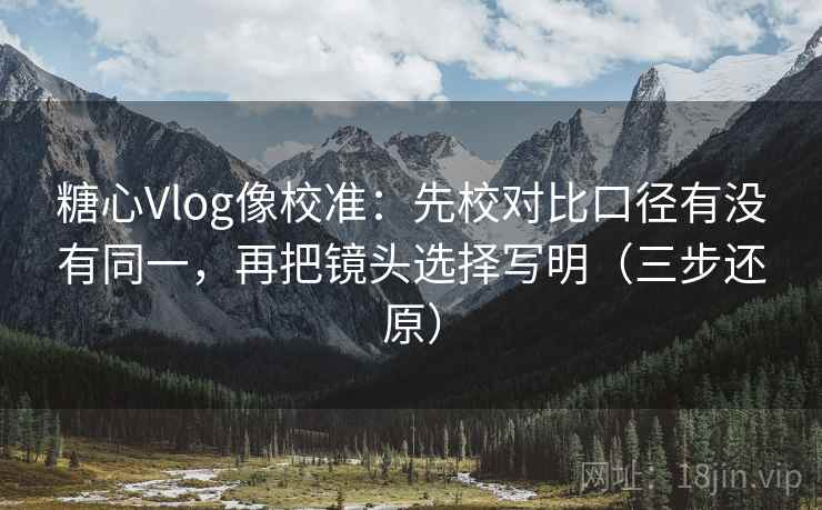 糖心Vlog像校准:先校对比口径有没有同一,再把镜头选择写明(三步还原)