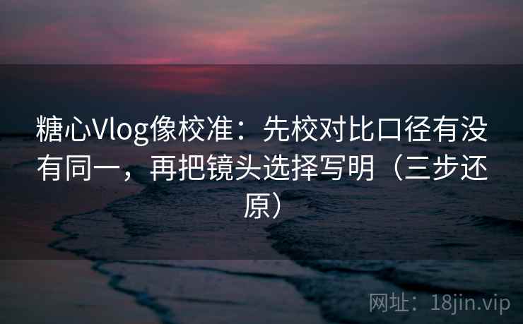 糖心Vlog像校准:先校对比口径有没有同一,再把镜头选择写明(三步还原)