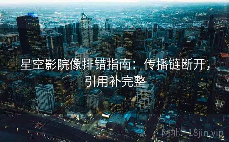 星空影院像排错指南:传播链断开,引用补完整