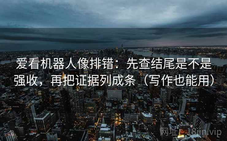 爱看机器人像排错:先查结尾是不是强收,再把证据列成条(写作也能用)