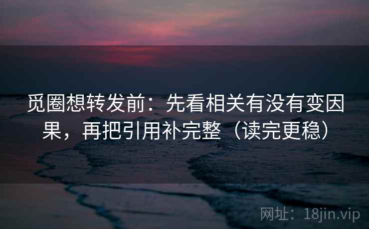 觅圈想转发前:先看相关有没有变因果,再把引用补完整(读完更稳)