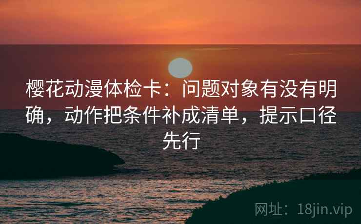 樱花动漫体检卡:问题对象有没有明确,动作把条件补成清单,提示口径先行 第2张 樱花动漫体检卡:问题对象有没有明确,动作把条件补成清单,提示口径先行 第2张