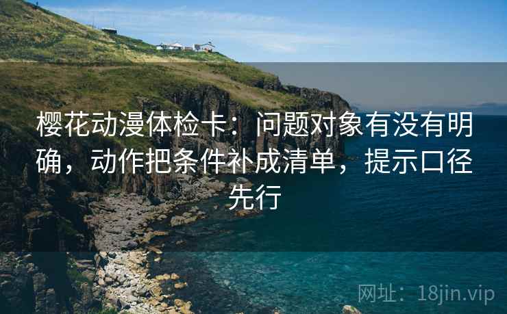 樱花动漫体检卡：问题对象有没有明确，动作把条件补成清单，提示口径先行