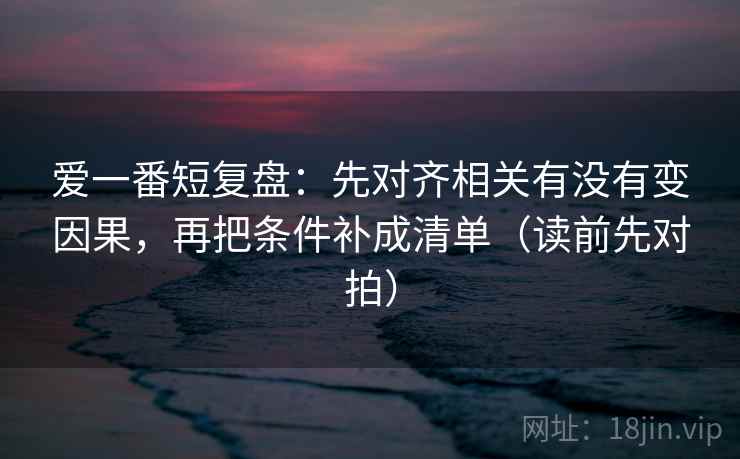 爱一番短复盘:先对齐相关有没有变因果,再把条件补成清单(读前先对拍)