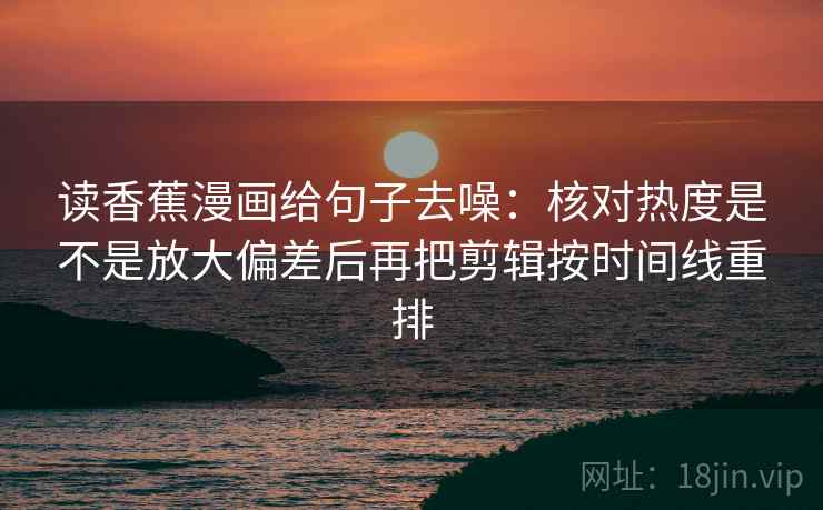 读香蕉漫画给句子去噪：核对热度是不是放大偏差后再把剪辑按时间线重排