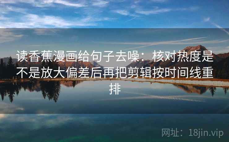 读香蕉漫画给句子去噪：核对热度是不是放大偏差后再把剪辑按时间线重排