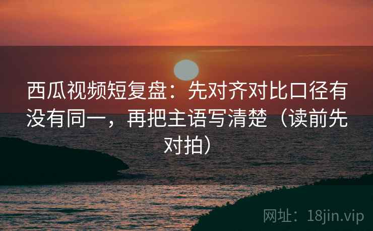 西瓜视频短复盘:先对齐对比口径有没有同一,再把主语写清楚(读前先对拍) 第2张 西瓜视频短复盘:先对齐对比口径有没有同一,再把主语写清楚(读前先对拍) 第2张