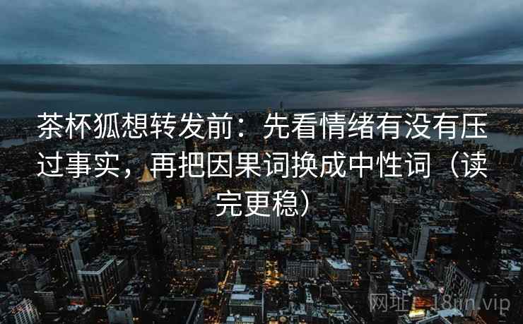 茶杯狐想转发前:先看情绪有没有压过事实,再把因果词换成中性词(读完更稳)