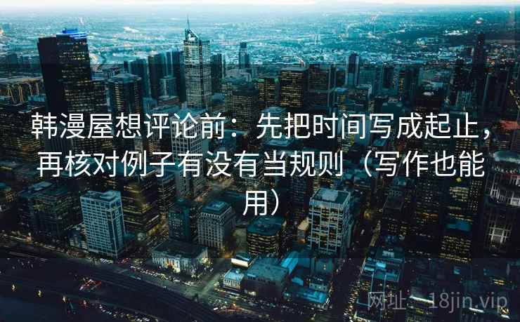 韩漫屋想评论前:先把时间写成起止,再核对例子有没有当规则(写作也能用)