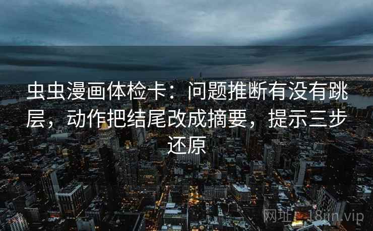 虫虫漫画体检卡：问题推断有没有跳层，动作把结尾改成摘要，提示三步还原