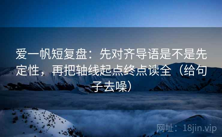 爱一帆短复盘：先对齐导语是不是先定性，再把轴线起点终点读全（给句子去噪）