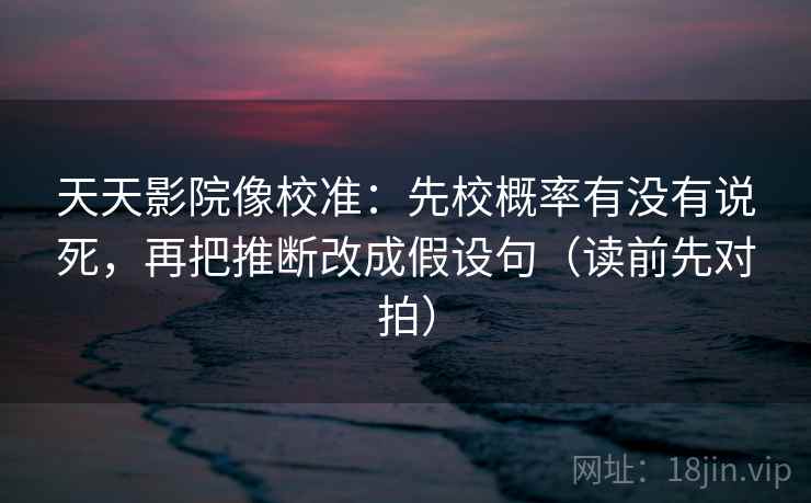 天天影院像校准:先校概率有没有说死,再把推断改成假设句(读前先对拍)