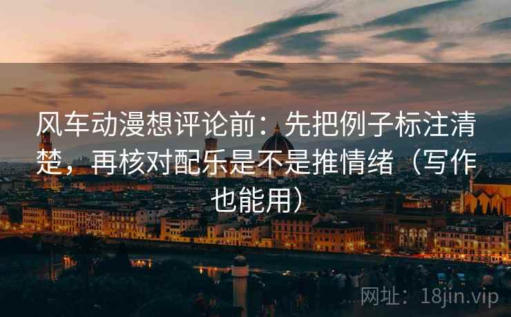 风车动漫想评论前：先把例子标注清楚，再核对配乐是不是推情绪（写作也能用）