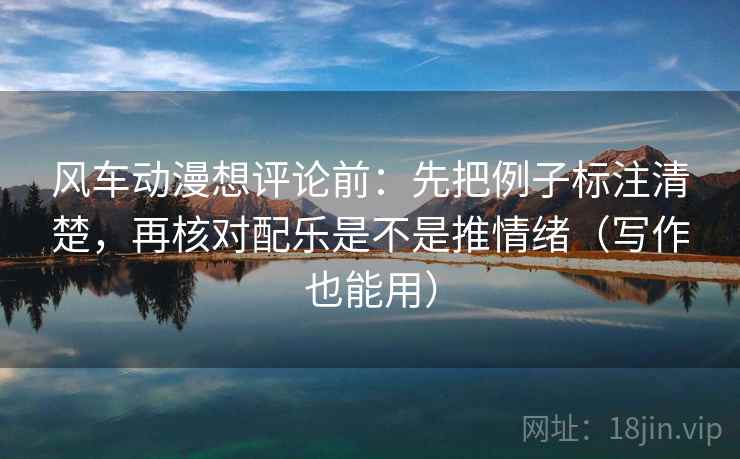 风车动漫想评论前:先把例子标注清楚,再核对配乐是不是推情绪(写作也能用)